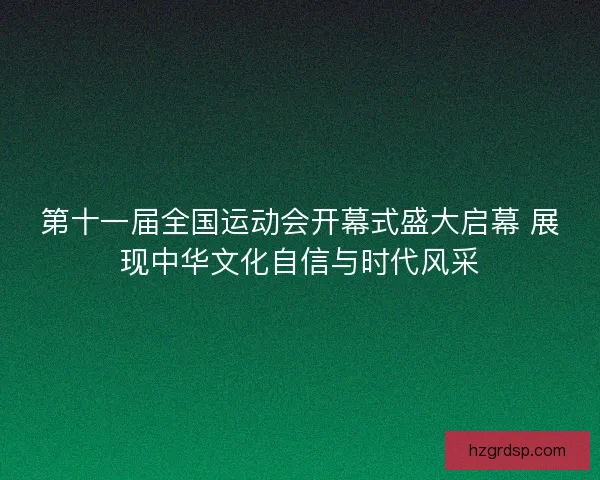第十一届全国运动会开幕式盛大启幕 展现中华文化自信与时代风采