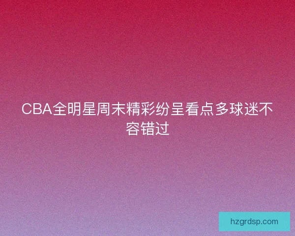 CBA全明星周末精彩纷呈看点多球迷不容错过