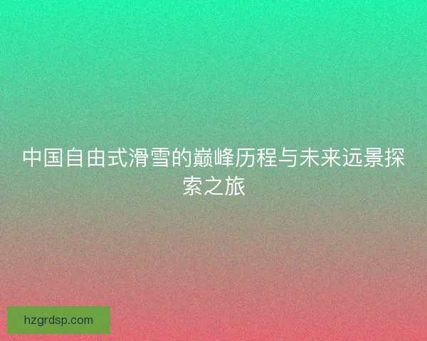 中国自由式滑雪的巅峰历程与未来远景探索之旅