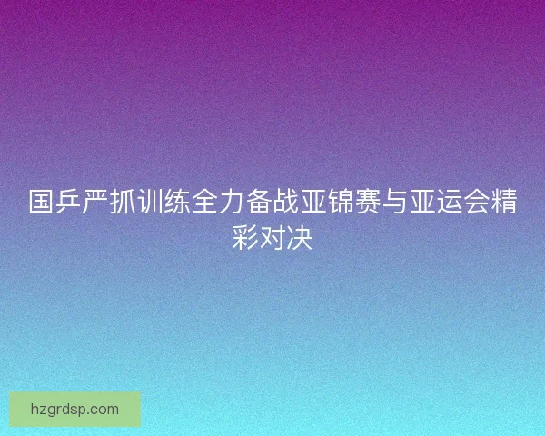 国乒严抓训练全力备战亚锦赛与亚运会精彩对决