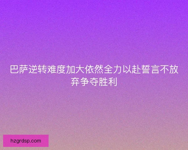 巴萨逆转难度加大依然全力以赴誓言不放弃争夺胜利