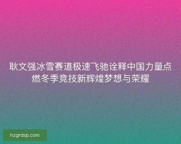 耿文强冰雪赛道极速飞驰诠释中国力量点燃冬季竞技新辉煌梦想与荣耀