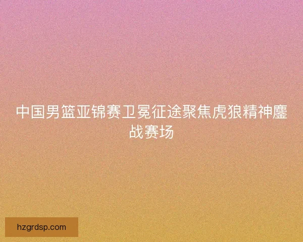 中国男篮亚锦赛卫冕征途聚焦虎狼精神鏖战赛场