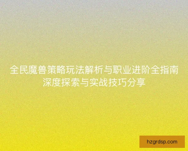 全民魔兽策略玩法解析与职业进阶全指南深度探索与实战技巧分享