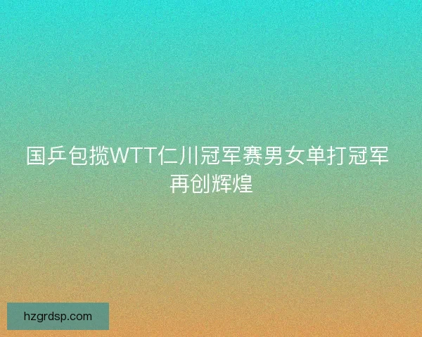国乒包揽WTT仁川冠军赛男女单打冠军 再创辉煌