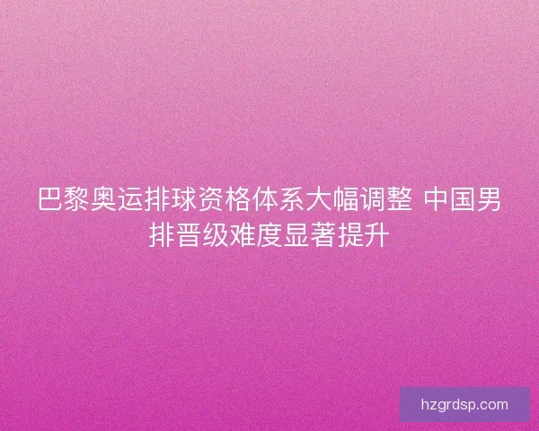 巴黎奥运排球资格体系大幅调整 中国男排晋级难度显著提升