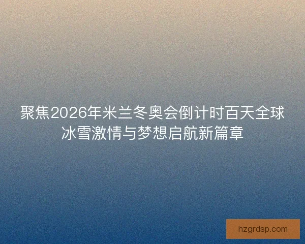 聚焦2026年米兰冬奥会倒计时百天全球冰雪激情与梦想启航新篇章