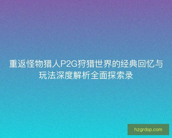 重返怪物猎人P2G狩猎世界的经典回忆与玩法深度解析全面探索录