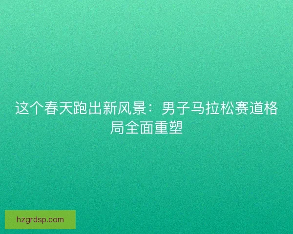这个春天跑出新风景：男子马拉松赛道格局全面重塑