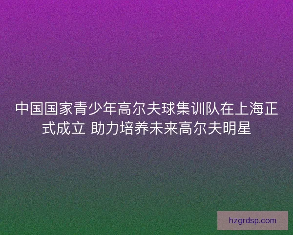 中国国家青少年高尔夫球集训队在上海正式成立 助力培养未来高尔夫明星