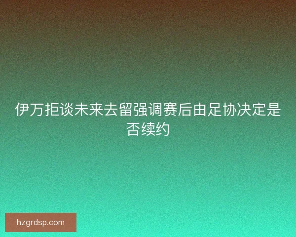 伊万拒谈未来去留强调赛后由足协决定是否续约