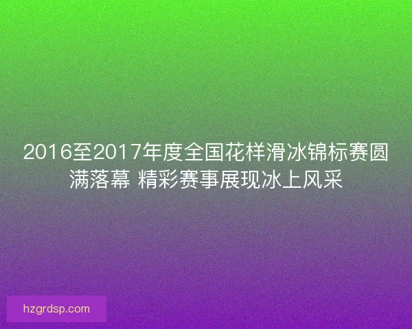 2016至2017年度全国花样滑冰锦标赛圆满落幕 精彩赛事展现冰上风采 2016至2017年度全国花样滑冰锦标赛圆满落幕 精彩赛事展现冰上风采